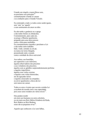 85
Usando um singelo e maravilhoso som,
eu proclamo esse princípio54
constantemente criando as causas
e as condições para o Grande Veículo.
Eu contemplo a tudo e a todos como sendo iguais,
sem ‘este’ ou ‘aquele’
e sem sentimentos de amor ou ódio.
Eu não tenho a ganância ou o apego
e não tenho limites ou obstáculos.
Constantemente, para cada um,
eu prego o Dharma igualmente,
pregando para uma única pessoa
como o faria para multidões.
Eu constantemente exponho e proclamo a Lei
e não tenho outro trabalho.
Indo, vindo, sentado ou em pé,
eu nunca me torno fatigado,
preenchendo todo o mundo
como a umidade da chuva universal.
Aos nobres, aos humildes,
aos superiores e aos inferiores;
àqueles observadores dos preceitos
e aos violadores dos preceitos;
àqueles com as aptidões surpreendentemente perfeitas
e àqueles imperfeitos;
àqueles com visões corretas
e àqueles com visões distorcidas;
aos de aguçadas raízes
e àqueles enraizados na estupidez;
eu envio igualmente a chuva da Lei
sem nunca me cansar.
Todos os seres viventes que ouvem a minha Lei
a recebem de acordo com a sua capacidade,
pois esses seres residem em vários níveis55
.
Eles podem residir
em meio aos humanos ou seres celestiais,
ou em meio aos Reis Sábios Giradores de Roda,
Reis Shakra ou Reis Brahma:
essas são as pequenas ervas56
.
Aqueles que conhecem a Lei sem falhas,
 