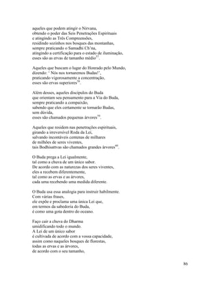 86
aqueles que podem atingir o Nirvana,
obtendo o poder das Seis Penetrações Espirituais
e atingindo as Três Compreensões,
residindo sozinhos nos bosques das montanhas,
sempre praticando o Samadhi Ch’na,
atingindo a certificação para o estado de iluminação,
esses são as ervas de tamanho médio57
.
Aqueles que buscam o lugar do Honrado pelo Mundo,
dizendo: ‘ Nós nos tornaremos Budas!’,
praticando vigorosamente a concentração,
esses são ervas superiores58
.
Além desses, aqueles discípulos do Buda
que orientam seu pensamento para a Via do Buda,
sempre praticando a compaixão,
sabendo que eles certamente se tornarão Budas,
sem dúvida,
esses são chamados pequenas árvores59
.
Aqueles que residem nas penetrações espirituais,
girando a irreversível Roda da Lei,
salvando incontáveis centenas de milhares
de milhões de seres viventes,
tais Bodhisattvas são chamados grandes árvores60
.
O Buda prega a Lei igualmente,
tal como a chuva de um único sabor.
De acordo com as naturezas dos seres viventes,
eles a recebem diferentemente,
tal como as ervas e as árvores,
cada uma recebendo uma medida diferente.
O Buda usa essa analogia para instruir habilmente.
Com várias frases,
ele expõe e proclama uma única Lei que,
em termos da sabedoria do Buda,
é como uma gota dentro do oceano.
Faço cair a chuva do Dharma
umidificando todo o mundo.
A Lei de um único sabor
é cultivada de acordo com a vossa capacidade,
assim como naqueles bosques de florestas,
todas as ervas e as árvores,
de acordo com o seu tamanho,
 