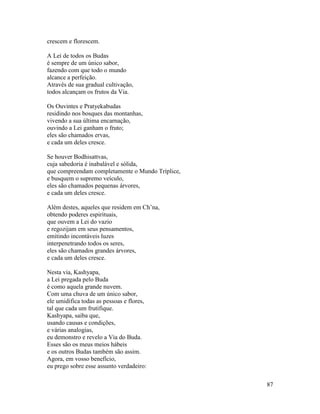 87
crescem e florescem.
A Lei de todos os Budas
é sempre de um único sabor,
fazendo com que todo o mundo
alcance a perfeição.
Através de sua gradual cultivação,
todos alcançam os frutos da Via.
Os Ouvintes e Pratyekabudas
residindo nos bosques das montanhas,
vivendo a sua última encarnação,
ouvindo a Lei ganham o fruto;
eles são chamados ervas,
e cada um deles cresce.
Se houver Bodhisattvas,
cuja sabedoria é inabalável e sólida,
que compreendam completamente o Mundo Tríplice,
e busquem o supremo veículo,
eles são chamados pequenas árvores,
e cada um deles cresce.
Além destes, aqueles que residem em Ch’na,
obtendo poderes espirituais,
que ouvem a Lei do vazio
e regozijam em seus pensamentos,
emitindo incontáveis luzes
interpenetrando todos os seres,
eles são chamados grandes árvores,
e cada um deles cresce.
Nesta via, Kashyapa,
a Lei pregada pelo Buda
é como aquela grande nuvem.
Com uma chuva de um único sabor,
ele umidifica todas as pessoas e flores,
tal que cada um frutifique.
Kashyapa, saiba que,
usando causas e condições,
e várias analogias,
eu demonstro e revelo a Via do Buda.
Esses são os meus meios hábeis
e os outros Budas também são assim.
Agora, em vosso benefício,
eu prego sobre esse assunto verdadeiro:
 