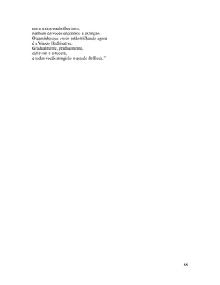 88
entre todos vocês Ouvintes,
nenhum de vocês encontrou a extinção.
O caminho que vocês estão trilhando agora
é a Via do Bodhisattva.
Gradualmente, gradualmente,
cultivem e estudem,
e todos vocês atingirão o estado de Buda.”
 