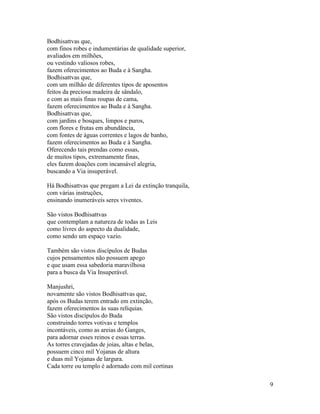 9
Bodhisattvas que,
com finos robes e indumentárias de qualidade superior,
avaliados em milhões,
ou vestindo valiosos robes,
fazem oferecimentos ao Buda e à Sangha.
Bodhisattvas que,
com um milhão de diferentes tipos de aposentos
feitos da preciosa madeira de sândalo,
e com as mais finas roupas de cama,
fazem oferecimentos ao Buda e à Sangha.
Bodhisattvas que,
com jardins e bosques, limpos e puros,
com flores e frutas em abundância,
com fontes de águas correntes e lagos de banho,
fazem oferecimentos ao Buda e à Sangha.
Oferecendo tais prendas como essas,
de muitos tipos, extremamente finas,
eles fazem doações com incansável alegria,
buscando a Via insuperável.
Há Bodhisattvas que pregam a Lei da extinção tranquila,
com várias instruções,
ensinando inumeráveis seres viventes.
São vistos Bodhisattvas
que contemplam a natureza de todas as Leis
como livres do aspecto da dualidade,
como sendo um espaço vazio.
Também são vistos discípulos de Budas
cujos pensamentos não possuem apego
e que usam essa sabedoria maravilhosa
para a busca da Via Insuperável.
Manjushri,
novamente são vistos Bodhisattvas que,
após os Budas terem entrado em extinção,
fazem oferecimentos às suas relíquias.
São vistos discípulos do Buda
construindo torres votivas e templos
incontáveis, como as areias do Ganges,
para adornar esses reinos e essas terras.
As torres cravejadas de joias, altas e belas,
possuem cinco mil Yojanas de altura
e duas mil Yojanas de largura.
Cada torre ou templo é adornado com mil cortinas
 