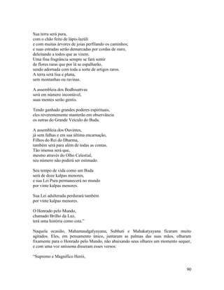 90
Sua terra será pura,
com o chão feito de lápis-lazúli
e com muitas árvores de joias perfilando os caminhos;
e suas estradas serão demarcadas por cordas de ouro,
deleitando a todos que as virem.
Uma fina fragrância sempre se fará sentir
de flores raras que por lá se espalharão,
sendo adornada com toda a sorte de artigos raros.
A terra será lisa e plana,
sem montanhas ou ravinas.
A assembleia dos Bodhisattvas
será em número incontável,
suas mentes serão gentis.
Tendo ganhado grandes poderes espirituais,
eles reverentemente manterão em observância
os sutras do Grande Veículo do Buda.
A assembleia dos Ouvintes,
já sem falhas e em sua última encarnação,
Filhos do Rei do Dharma,
também será para além de todas as contas.
Tão imensa será que,
mesmo através do Olho Celestial,
seu número não poderá ser estimado.
Seu tempo de vida como um Buda
será de doze kalpas menores,
e sua Lei Pura permanecerá no mundo
por vinte kalpas menores.
Sua Lei adulterada perdurará também
por vinte kalpas menores.
O Honrado pelo Mundo,
chamado Brilho da Luz,
terá uma história como esta.”
Naquela ocasião, Mahamaudgalyayana, Subhuti e Mahakatyayana ficaram muito
agitados. Eles, em pensamento único, juntaram as palmas das suas mãos, olharam
fixamente para o Honrado pelo Mundo, não abaixando seus olhares um momento sequer,
e com uma voz uníssona disseram esses versos:
“Supremo e Magnífico Herói,
 