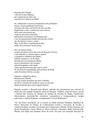 91
Honrado pelo Mundo,
o Rei da Lei dos Shakyas,
por compaixão de todos nós,
conceda-nos a Palavra do Buda!
Se, conhecendo os nossos pensamentos mais profundos
possas ver que ganharemos profecias,
será para nós como um borrifo do doce orvalho,
dispersando o calor e dando-nos suave frescor.
Será como uma pessoa que,
vinda de uma terra esfomeada,
subitamente encontrasse um banquete real.
Com seu pensamento tomado pela dúvida e medo,
ela não ousará avançar e comer.
Mas, se ela obtiver a permissão do Rei,
então, ela certamente ousará comer.
Nós, da mesma forma,
sempre pensamos acerca dos erros do Pequeno Veículo,
e não sabemos se estamos aptos a ganhar
a insuperável sabedoria dos Budas.
Embora ouçamos a voz do Buda
dizendo que nos tornaremos Budas,
nossos pensamentos são tomados
pela preocupação e pelo medo,
como aquela pessoa que não ousava comer.
Se nós formos contemplados pela profecia do Buda,
então ficaremos felizes e em paz.
Supremo e Magnífico Herói,
Honrado pelo Mundo,
vós que sempre desejastes paz para o Mundo,
por favor, conceda-nos profecias como se estivesse
dando permissão para comer àquele faminto.”
Naquela ocasião, o Honrado pelo Mundo, sabendo dos pensamentos que estavam na
mente dos seus grandes discípulos, disse aos Monges: “Subhuti, numa era futura, servirá
e adorará três centenas de miríades de milhões de Nayutas de Budas, fazendo-lhes
oferecimentos, prestando-lhes reverência, venerando-os e comprazendo-os, sempre
cultivando a conduta Brahman, e completando a Via do Bodhisattva”.
“Na sua última encarnação, ele se tornará um Buda chamado Tathagata Aparência do
Nome, Merecedor de Ofertas, de Conhecimento Correto e Universal, de Lucidez e
Conduta Perfeitas, um Bem-Aventurado que Compreende o Mundo, Senhor Supremo, um
Herói Disciplinado e Justo, Mestre de Seres Celestiais e Humanos, Buda, Honrado pelo
Mundo. Seu kalpa será chamado Posse de Joias. Seu país será chamado Nascente de
 