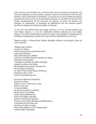 92
Joias. Sua terra será nivelada com o solo de cristal e árvores de joias como adornos. Ela
será sem montanhas ou ravinas, pedras, espinhos, sujeira ou excrementos. Flores de joias
cobrirão o chão, purificando-o inteiramente. As pessoas da sua terra residirão em terraços
cravejados de joias ou em torres de finas pedras preciosas. A assembleia de Ouvintes será
imensa, incomensurável, tal que não possa ser expressa em termos de números, por
analogias ou comparações. A assembleia de Bodhisattvas será tão numerosa quanto
incontáveis milhares de miríades de milhões de Nayutas.”
“A sua vida como Buda durará doze kalpas menores; a sua Lei Correta perdurará por
vinte kalpas menores; e a sua Lei Adulterada também perdurará por vinte kalpas
menores. Esse Buda constantemente residirá no espaço vazio, pregando o Dharma para as
multidões e transpassando o portal através de incontáveis Bodhisattvas e Ouvintes.”
Naquela ocasião, o Honrado pelo Mundo, desejando enfatizar este princípio, falou em
versos, dizendo:
“Monges aqui reunidos,
eu agora vos falarei,
ouçam atentamente em pensamento único
o que estou para dizer.
Meu grande discípulo, Subhuti,
tornar-se-á um Buda chamado Aparência do Nome.
Após fazer oferecimentos
a incontáveis miríades de milhões de Budas,
seguindo as práticas dos Budas,
ele gradualmente percorrerá a Grande Via.
Na sua última encarnação,
ele obterá Trinta e Duas Marcas distintivas,
tornando-se altivo e belo
como uma montanha de joias.
Sua terra de Buda será insuperável
em pureza e beleza.
Todos os seres viventes que o virem
deleitar-se-ão nele.
E, como um Buda,
ele salvará incontáveis multidões.
Dentro da sua Lei de Buda
estarão muitos Bodhisattvas,
todos de faculdades apuradas,
girando a roda da não-regressão.
Essa terra será sempre adornada com Bodhisattvas;
a assembleia dos Ouvintes será
para além de todas as contas;
todos tendo ganhado as Três Compreensões
estarão sempre exercitando
 