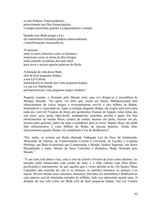 93
os seis Poderes Transcendentais,
perseverando nas Oito Emancipações
e sempre possuindo grandes e surpreendentes virtudes.
Quando esse Buda pregar a Lei,
ele manifestará ilimitados poderes transcendentais
e transformações inconcebíveis.
As pessoas,
tanto os seres celestiais como os humanos,
numerosas como as areias do Rio Ganges,
todas juntarão as palmas das suas mãos
para ouvir e aceitar aquelas palavras do Buda.
A duração da vida desse Buda
será de doze pequenos kalpas;
a sua Lei Correta
permanecerá no mundo por vinte pequenos kalpas;
e a sua Lei Adulterada
permanecerá por vinte pequenos kalpas também.”
Naquela ocasião, o Honrado pelo Mundo mais uma vez dirigiu-se à assembleia de
Monges dizendo: “Eu agora vos direi que, numa era futura, Mahakatyayana fará
oferecimentos de vários artigos e reverentemente servirá a oito bilhões de Budas,
honrando-os e venerando-os. Após a extinção daqueles Budas, ele erigirá uma torre para
cada um, com mil Yojanas de altura por quinhentas Yojanas de largura, todas feitas das
sete joias: ouro, prata, lápis-lazúli, madrepérola, carnelian, pérolas e ágata. Ele fará
oferecimentos de muitas flores, colares de contas, incenso em pasta, incenso em pó,
incenso para queimar, pálios de seda e estandartes para as torres. Depois disso, ele ainda
fará oferecimentos a vinte bilhões de Budas da mesma maneira. Tendo feito
oferecimentos àqueles Budas, ele completará a Via do Bodhisattva”.
“Ele, então, se tornará um Buda chamado Tathagata Luz do Ouro de Jambunada,
Merecedor de Ofertas, de Conhecimento Correto e Universal, de Lucidez e Conduta
Perfeitas, um Bem-Aventurado que Compreende o Mundo, Senhor Supremo, um Herói
Disciplinado e Justo, Mestre de Seres Celestiais e Humanos, Buda, Honrado pelo
Mundo.”
“A sua terra será plana e lisa, com o solo de cristal e árvores de joias como adornos. As
estradas serão demarcadas com cordas de ouro, e o chão coberto com finas flores,
purificando-o inteiramente, tal que aqueles que o virem deleitar-se-ão. Os Quatro Maus
Caminhos não existirão ali, isto é, os infernos, os espíritos famintos, os animais e os
asuras. Haverá muitos seres celestiais, humanos, Ouvintes em assembleia e Bodhisattvas
cujo número será de ilimitadas miríades de milhões; tudo isso adornando aquela terra. A
duração da sua vida como um Buda será de doze pequenos kalpas. Sua Lei Correta
 