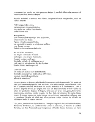 94
permanecerá no mundo por vinte pequenos kalpas. A sua Lei Adulterada permanecerá
também por vinte pequenos kalpas.”
Naquele momento, o Honrado pelo Mundo, desejando reforçar esse princípio, falou em
versos, dizendo:
“Oh Monges, todos vocês,
ouçam com um pensamento único,
pois aquilo que eu digo é verdadeiro,
real e livre de erro.
Katyayana fará,
com uma variedade de artigos finos e delicados,
oferecimentos aos Budas.
Após a extinção daqueles Budas,
ele construirá torres com as sete joias e também,
com flores e incenso,
fará oferecimentos às suas Relíquias.
Na sua última encarnação,
ele atingirá a sabedoria do Buda,
e alcançará a sua própria iluminação.
Seu país será puro e abrigará
ilimitadas miríades de milhões de seres;
e ele receberá oferecimentos das dez direções.
Sua luz Búdica será insuperável.
Como um Buda,
seu nome será Luz do Ouro de Jambunada.
Ilimitados e inumeráveis Bodhisattvas e Ouvintes,
servindo-o por toda a existência,
adornarão a sua terra.”
Naquela ocasião, o Honrado pelo Mundo falou uma vez mais à assembleia: “Eu agora vos
direi que Mahamaudgalyayana fará, no futuro, com vários artigos, oferecimentos a oito
mil e duzentas miríades de milhões de Budas, honrando-os e venerando-os. Após a
extinção daqueles Budas, ele erigirá para cada um deles uma torre de mil Yojanas de
altura por quinhentas Yojanas de largura, feitas das sete joias: ouro, prata, lápis-lazúli,
madrepérola, carnelian, pérolas e ágata. Ele lhes fará oferecimentos de muitas flores,
colares de contas, incenso em pasta, incenso em pó, incenso para queimar, pálios de seda
e estandartes. Depois, ele ainda fará oferecimentos a duas centenas de miríades de
milhões de Budas da mesma maneira”.
“Ele, então, se tornará um Buda chamado Tathagata Fragrância da Tamalapatrachandana,
Merecedor de Ofertas, de Conhecimento Correto e Universal, de Lucidez e Conduta
Perfeitas, um Bem-Aventurado que Compreende o Mundo, Senhor Supremo, um Herói
 