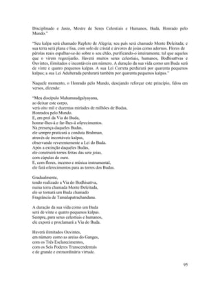 95
Disciplinado e Justo, Mestre de Seres Celestiais e Humanos, Buda, Honrado pelo
Mundo.”
“Seu kalpa será chamado Repleto de Alegria; seu país será chamado Mente Deleitada; e
sua terra será plana e lisa, com solo de cristal e árvores de joias como adornos. Flores de
pérolas reais espalhar-se-ão sobre o seu chão, purificando-o inteiramente, tal que aqueles
que o virem regozijarão. Haverá muitos seres celestiais, humanos, Bodhisattvas e
Ouvintes, ilimitados e incontáveis em número. A duração da sua vida como um Buda será
de vinte e quatro pequenos kalpas. A sua Lei Correta perdurará por quarenta pequenos
kalpas; a sua Lei Adulterada perdurará também por quarenta pequenos kalpas.”
Naquele momento, o Honrado pelo Mundo, desejando reforçar este princípio, falou em
versos, dizendo:
“Meu discípulo Mahamaudgalyayana,
ao deixar este corpo,
verá oito mil e duzentas miríades de milhões de Budas,
Honrados pelo Mundo.
E, em prol da Via do Buda,
honrar-lhes-á e far-lhes-á oferecimentos.
Na presença daqueles Budas,
ele sempre praticará a conduta Brahman,
através de incontáveis kalpas,
observando reverentemente a Lei do Buda.
Após a extinção daqueles Budas,
ele construirá torres feitas das sete joias,
com cúpulas de ouro.
E, com flores, incenso e música instrumental,
ele fará oferecimentos para as torres dos Budas.
Gradualmente,
tendo realizado a Via do Bodhisattva,
numa terra chamada Mente Deleitada,
ele se tornará um Buda chamado
Fragrância de Tamalapatrachandana.
A duração da sua vida como um Buda
será de vinte e quatro pequenos kalpas.
Sempre, para seres celestiais e humanos,
ele exporá e proclamará a Via do Buda.
Haverá ilimitados Ouvintes,
em número como as areias do Ganges,
com os Três Esclarecimentos,
com os Seis Poderes Transcendentais
e de grande e extraordinária virtude.
 