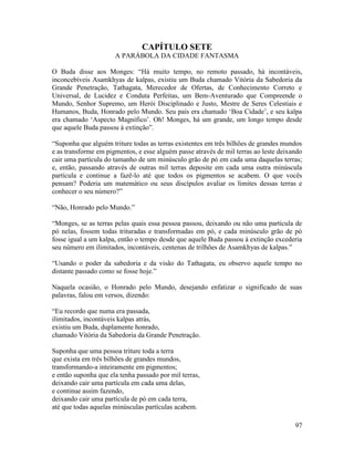 97
CAPÍTULO SETE
A PARÁBOLA DA CIDADE FANTASMA
O Buda disse aos Monges: “Há muito tempo, no remoto passado, há incontáveis,
inconcebíveis Asamkhyas de kalpas, existiu um Buda chamado Vitória da Sabedoria da
Grande Penetração, Tathagata, Merecedor de Ofertas, de Conhecimento Correto e
Universal, de Lucidez e Conduta Perfeitas, um Bem-Aventurado que Compreende o
Mundo, Senhor Supremo, um Herói Disciplinado e Justo, Mestre de Seres Celestiais e
Humanos, Buda, Honrado pelo Mundo. Seu país era chamado ‘Boa Cidade’, e seu kalpa
era chamado ‘Aspecto Magnífico’. Oh! Monges, há um grande, um longo tempo desde
que aquele Buda passou à extinção”.
“Suponha que alguém triture todas as terras existentes em três bilhões de grandes mundos
e as transforme em pigmentos, e esse alguém passe através de mil terras ao leste deixando
cair uma partícula do tamanho de um minúsculo grão de pó em cada uma daquelas terras;
e, então, passando através de outras mil terras deposite em cada uma outra minúscula
partícula e continue a fazê-lo até que todos os pigmentos se acabem. O que vocês
pensam? Poderia um matemático ou seus discípulos avaliar os limites dessas terras e
conhecer o seu número?”
“Não, Honrado pelo Mundo.”
“Monges, se as terras pelas quais essa pessoa passou, deixando ou não uma partícula de
pó nelas, fossem todas trituradas e transformadas em pó, e cada minúsculo grão de pó
fosse igual a um kalpa, então o tempo desde que aquele Buda passou à extinção excederia
seu número em ilimitados, incontáveis, centenas de trilhões de Asamkhyas de kalpas.”
“Usando o poder da sabedoria e da visão do Tathagata, eu observo aquele tempo no
distante passado como se fosse hoje.”
Naquela ocasião, o Honrado pelo Mundo, desejando enfatizar o significado de suas
palavras, falou em versos, dizendo:
“Eu recordo que numa era passada,
ilimitados, incontáveis kalpas atrás,
existiu um Buda, duplamente honrado,
chamado Vitória da Sabedoria da Grande Penetração.
Suponha que uma pessoa triture toda a terra
que exista em três bilhões de grandes mundos,
transformando-a inteiramente em pigmentos;
e então suponha que ela tenha passado por mil terras,
deixando cair uma partícula em cada uma delas,
e continue assim fazendo,
deixando cair uma partícula de pó em cada terra,
até que todas aquelas minúsculas partículas acabem.
 