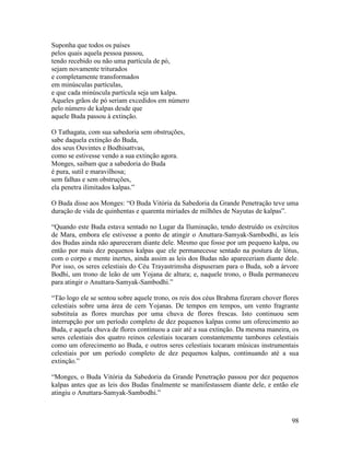 98
Suponha que todos os países
pelos quais aquela pessoa passou,
tendo recebido ou não uma partícula de pó,
sejam novamente triturados
e completamente transformados
em minúsculas partículas,
e que cada minúscula partícula seja um kalpa.
Aqueles grãos de pó seriam excedidos em número
pelo número de kalpas desde que
aquele Buda passou à extinção.
O Tathagata, com sua sabedoria sem obstruções,
sabe daquela extinção do Buda,
dos seus Ouvintes e Bodhisattvas,
como se estivesse vendo a sua extinção agora.
Monges, saibam que a sabedoria do Buda
é pura, sutil e maravilhosa;
sem falhas e sem obstruções,
ela penetra ilimitados kalpas.”
O Buda disse aos Monges: “O Buda Vitória da Sabedoria da Grande Penetração teve uma
duração de vida de quinhentas e quarenta miríades de milhões de Nayutas de kalpas”.
“Quando este Buda estava sentado no Lugar da Iluminação, tendo destruído os exércitos
de Mara, embora ele estivesse a ponto de atingir o Anuttara-Samyak-Sambodhi, as leis
dos Budas ainda não apareceram diante dele. Mesmo que fosse por um pequeno kalpa, ou
então por mais dez pequenos kalpas que ele permanecesse sentado na postura de lótus,
com o corpo e mente inertes, ainda assim as leis dos Budas não apareceriam diante dele.
Por isso, os seres celestiais do Céu Trayastrimsha dispuseram para o Buda, sob a árvore
Bodhi, um trono de leão de um Yojana de altura; e, naquele trono, o Buda permaneceu
para atingir o Anuttara-Samyak-Sambodhi.”
“Tão logo ele se sentou sobre aquele trono, os reis dos céus Brahma fizeram chover flores
celestiais sobre uma área de cem Yojanas. De tempos em tempos, um vento fragrante
substituía as flores murchas por uma chuva de flores frescas. Isto continuou sem
interrupção por um período completo de dez pequenos kalpas como um oferecimento ao
Buda, e aquela chuva de flores continuou a cair até a sua extinção. Da mesma maneira, os
seres celestiais dos quatro reinos celestiais tocaram constantemente tambores celestiais
como um oferecimento ao Buda, e outros seres celestiais tocaram músicas instrumentais
celestiais por um período completo de dez pequenos kalpas, continuando até a sua
extinção.”
“Monges, o Buda Vitória da Sabedoria da Grande Penetração passou por dez pequenos
kalpas antes que as leis dos Budas finalmente se manifestassem diante dele, e então ele
atingiu o Anuttara-Samyak-Sambodhi.”
 