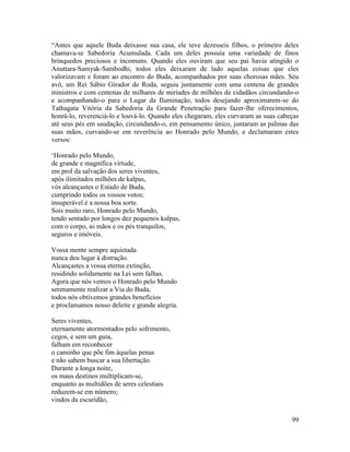 99
“Antes que aquele Buda deixasse sua casa, ele teve dezesseis filhos, o primeiro deles
chamava-se Sabedoria Acumulada. Cada um deles possuía uma variedade de finos
brinquedos preciosos e incomuns. Quando eles ouviram que seu pai havia atingido o
Anuttara-Samyak-Sambodhi, todos eles deixaram de lado aquelas coisas que eles
valorizavam e foram ao encontro do Buda, acompanhados por suas chorosas mães. Seu
avô, um Rei Sábio Girador de Roda, seguiu juntamente com uma centena de grandes
ministros e com centenas de milhares de miríades de milhões de cidadãos circundando-o
e acompanhando-o para o Lugar da Iluminação, todos desejando aproximarem-se do
Tathagata Vitória da Sabedoria da Grande Penetração para fazer-lhe oferecimentos,
honrá-lo, reverenciá-lo e louvá-lo. Quando eles chegaram, eles curvaram as suas cabeças
até seus pés em saudação, circundando-o, em pensamento único, juntaram as palmas das
suas mãos, curvando-se em reverência ao Honrado pelo Mundo, e declamaram estes
versos:
‘Honrado pelo Mundo,
de grande e magnífica virtude,
em prol da salvação dos seres viventes,
após ilimitados milhões de kalpas,
vós alcançastes o Estado de Buda,
cumprindo todos os vossos votos;
insuperável é a nossa boa sorte.
Sois muito raro, Honrado pelo Mundo,
tendo sentado por longos dez pequenos kalpas,
com o corpo, as mãos e os pés tranquilos,
seguros e imóveis.
Vossa mente sempre aquietada
nunca deu lugar à distração.
Alcançastes a vossa eterna extinção,
residindo solidamente na Lei sem falhas.
Agora que nós vemos o Honrado pelo Mundo
serenamente realizar a Via do Buda,
todos nós obtivemos grandes benefícios
e proclamamos nosso deleite e grande alegria.
Seres viventes,
eternamente atormentados pelo sofrimento,
cegos, e sem um guia,
falham em reconhecer
o caminho que põe fim àquelas penas
e não sabem buscar a sua libertação.
Durante a longa noite,
os maus destinos multiplicam-se,
enquanto as multidões de seres celestiais
reduzem-se em número;
vindos da escuridão,
 
