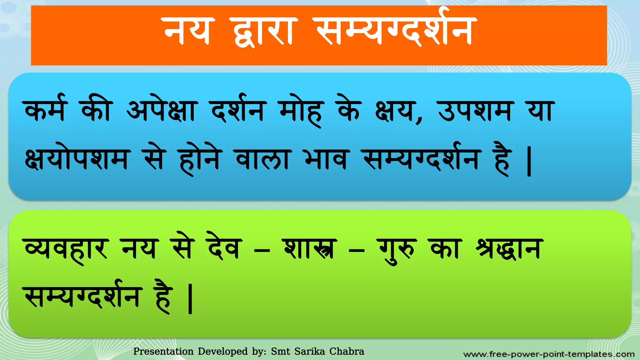 नय द्वारा सम्यग्दिवन
कमव की आपेक्षा दिवन माेह के क्षय, उपिम या
क्षयाेपिम से हाेने र्ाला भार् सम्यग्दिवन है |
व्यर्हार नय से देर् – िास्त्र – गुरु का श्रद्धान
सम्यग्दिवन है |
Presentation Developed by: Smt Sarika Chabra
 