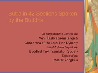 Sutra in 42 Sections Spoken
by the Buddha

                 Co-translated into Chinese by:
              Ven. Kashyapa-matanga &
      Ghobarana of the Later Han Dynasty
                    Translated into English by:
         Buddhist Text Translation Society
                                 Explained by:
                          Master YongHua
 