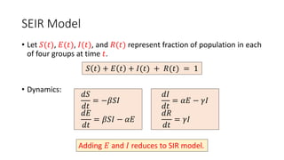 SEIR Model
• Let 𝑆(𝑡), 𝐸(𝑡), 𝐼(𝑡), and 𝑅(𝑡) represent fraction of population in each
of four groups at time 𝑡.
• Dynamics:
𝑆 𝑡 + 𝐸 𝑡 + 𝐼(𝑡) + 𝑅(𝑡) = 1
𝑑𝑆
𝑑𝑡
= −𝛽𝑆𝐼
𝑑𝐸
𝑑𝑡
= 𝛽𝑆𝐼 − 𝛼𝐸
𝑑𝐼
𝑑𝑡
= 𝛼𝐸 − 𝛾𝐼
𝑑𝑅
𝑑𝑡
= 𝛾𝐼
Adding 𝐸 and 𝐼 reduces to SIR model.
 
