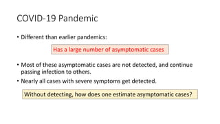 COVID-19 Pandemic
• Different than earlier pandemics:
• Most of these asymptomatic cases are not detected, and continue
passing infection to others.
• Nearly all cases with severe symptoms get detected.
Has a large number of asymptomatic cases
Without detecting, how does one estimate asymptomatic cases?
 
