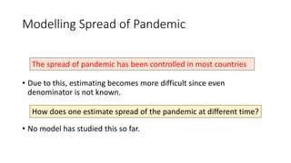 Modelling Spread of Pandemic
• Due to this, estimating becomes more difficult since even
denominator is not known.
• No model has studied this so far.
The spread of pandemic has been controlled in most countries
How does one estimate spread of the pandemic at different time?
 