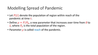 Modelling Spread of Pandemic
• Let 𝑃(𝑡) denote the population of region within reach of the
pandemic at time 𝑡.
• Define 𝜌 = 𝑃/𝑃0, a new parameter that increases over time from 0 to
1, where 𝑃0 is the total population of the region.
• Parameter 𝜌 is called reach of the pandemic.
 