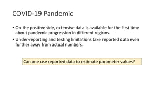 COVID-19 Pandemic
• On the positive side, extensive data is available for the first time
about pandemic progression in different regions.
• Under-reporting and testing limitations take reported data even
further away from actual numbers.
Can one use reported data to estimate parameter values?
 