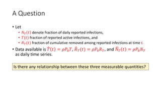 A Question
• Let
• 𝑁𝑇 𝑡 denote fraction of daily reported infections,
• 𝑇(𝑡) fraction of reported active infections, and
• 𝑅𝑇(𝑡) fraction of cumulative removed among reported infections at time t.
• Data available is 𝑇 𝑡 = 𝜌𝑃0𝑇, 𝑅𝑇(𝑡) = 𝜌𝑃0𝑅𝑇, and 𝑁𝑇 𝑡 = 𝜌𝑃0𝑁𝑇
as daily time series.
Is there any relationship between these three measurable quantities?
 