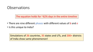 Observations
• There are nine different phases with different values of b and e
• Is this unique to India?
The equation holds for ~62% days in the entire timeline
Simulations of 26 countries, 35 states and UTs, and 200+ districts
of India show same phenomenon!
 