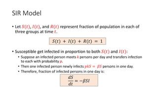 SIR Model
• Let 𝑆(𝑡), 𝐼(𝑡), and 𝑅(𝑡) represent fraction of population in each of
three groups at time 𝑡.
• Susceptible get infected in proportion to both 𝑆(𝑡) and 𝐼(𝑡):
• Suppose an infected person meets k persons per day and transfers infection
to each with probability p.
• Then one infected person newly infects 𝑝𝑘𝑆 = 𝛽𝑆 persons in one day.
• Therefore, fraction of infected persons in one day is:
𝑆(𝑡) + 𝐼(𝑡) + 𝑅(𝑡) = 1
𝑑𝑆
𝑑𝑡
= −𝛽𝑆𝐼
 