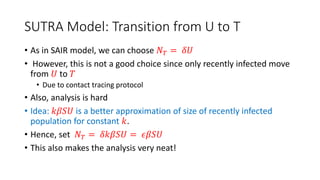 SUTRA Model: Transition from U to T
• As in SAIR model, we can choose 𝑁𝑇 = 𝛿𝑈
• However, this is not a good choice since only recently infected move
from 𝑈 to 𝑇
• Due to contact tracing protocol
• Also, analysis is hard
• Idea: 𝑘𝛽𝑆𝑈 is a better approximation of size of recently infected
population for constant 𝑘.
• Hence, set 𝑁𝑇 = 𝛿𝑘𝛽𝑆𝑈 = 𝜖𝛽𝑆𝑈
• This also makes the analysis very neat!
 