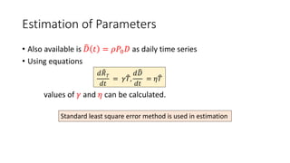 Estimation of Parameters
• Also available is 𝐷 𝑡 = 𝜌𝑃0𝐷 as daily time series
• Using equations
values of 𝛾 and 𝜂 can be calculated.
𝑑𝑅𝑇
𝑑𝑡
= 𝛾𝑇,
𝑑𝐷
𝑑𝑡
= 𝜂𝑇
Standard least square error method is used in estimation
 