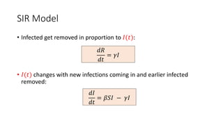 SIR Model
• Infected get removed in proportion to 𝐼(𝑡):
• 𝐼(𝑡) changes with new infections coming in and earlier infected
removed:
𝑑𝐼
𝑑𝑡
= 𝛽𝑆𝐼 − 𝛾𝐼
𝑑𝑅
𝑑𝑡
= 𝛾𝐼
 