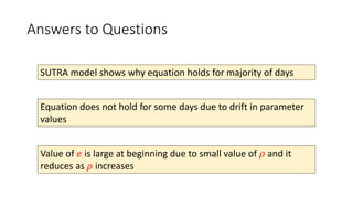 Answers to Questions
SUTRA model shows why equation holds for majority of days
Equation does not hold for some days due to drift in parameter
values
Value of 𝑒 is large at beginning due to small value of 𝜌 and it
reduces as 𝜌 increases
 