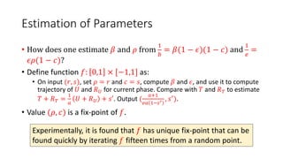 Estimation of Parameters
• How does one estimate 𝛽 and 𝜌 from
1
𝑏
= 𝛽(1 − 𝜖)(1 − 𝑐) and
1
𝑒
=
𝜖𝜌(1 − 𝑐)?
• Define function 𝑓: 0,1 × [−1,1] as:
• On input (𝑟, 𝑠), set 𝜌 = 𝑟 and 𝑐 = 𝑠, compute 𝛽 and 𝜖, and use it to compute
trajectory of 𝑈 and 𝑅𝑈 for current phase. Compare with 𝑇 and 𝑅𝑇 to estimate
𝑇 + 𝑅𝑇 =
1
𝑎
𝑈 + 𝑅𝑈 + 𝑠′. Output (
𝑎+1
𝑒𝑎 1−𝑠′ , 𝑠′).
• Value (𝜌, 𝑐) is a fix-point of 𝑓.
Experimentally, it is found that 𝑓 has unique fix-point that can be
found quickly by iterating 𝑓 fifteen times from a random point.
 