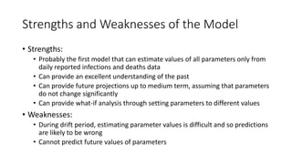 Strengths and Weaknesses of the Model
• Strengths:
• Probably the first model that can estimate values of all parameters only from
daily reported infections and deaths data
• Can provide an excellent understanding of the past
• Can provide future projections up to medium term, assuming that parameters
do not change significantly
• Can provide what-if analysis through setting parameters to different values
• Weaknesses:
• During drift period, estimating parameter values is difficult and so predictions
are likely to be wrong
• Cannot predict future values of parameters
 
