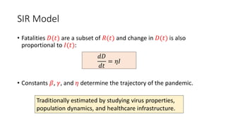 SIR Model
• Fatalities 𝐷(𝑡) are a subset of 𝑅(𝑡) and change in 𝐷(𝑡) is also
proportional to 𝐼(𝑡):
• Constants 𝛽, 𝛾, and 𝜂 determine the trajectory of the pandemic.
𝑑𝐷
𝑑𝑡
= 𝜂𝐼
Traditionally estimated by studying virus properties,
population dynamics, and healthcare infrastructure.
 