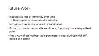 Future Work
• Incorporate loss of immunity over time
• Needs regular serosurvey data for validation
• Incorporate immunity induced by vaccination
• Prove that, under reasonable conditions, function f has a unique fixed
point
• Find a way of estimating stable parameter values during initial drift
period of a phase
 
