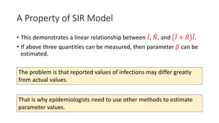 A Property of SIR Model
• This demonstrates a linear relationship between 𝐼, 𝑁, and 𝐼 + 𝑅 𝐼.
• If above three quantities can be measured, then parameter 𝛽 can be
estimated.
The problem is that reported values of infections may differ greatly
from actual values.
That is why epidemiologists need to use other methods to estimate
parameter values.
 