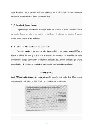 24
como incentivos; no se encontró suficiente evidencia de la efectividad de estos programas
basados en establecimientos donde se consume licor.
5.1.5. Estudio de Puntos Negros:
Un punto negro se denomina a un lugar donde han ocurrido al menos cuatro accidentes
de tránsito durante un año, o una muerte por accidentes de tránsito, los estudios de puntos
negros, como los que se han realizado.
5.1.6. Otras Medidas de Prevención Secundaria:
En nuestro medio, el uso y acceso a las líneas telefónicas exclusivas como el 105 de la
Policía Nacional del Perú y el 116 de la Compañía de Bomberos, ha permitido un mejor
acercamiento, aunque centralizado, del Servicio Unificado de Atención Inmediata que ubique
a ambulancia y la emergencia hospitalaria más cercana para la atención en el acto.
ESTADÍSTICA
Junín 53% de accidentes suceden encarreteras: En la región Junín de los 4 mil 17 accidentes
de tránsito más de la mitad es decir 2 mil 174, ocurrieron en las carreteras.
 