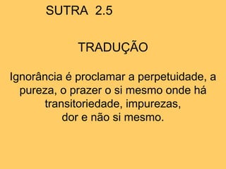 SUTRA 2.5
TRADUÇÃO
Ignorância é proclamar a perpetuidade, a
pureza, o prazer o si mesmo onde há
transitoriedade, impurezas,
dor e não si mesmo.
 