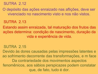 SUTRA 2.12
O depósito das ações enraizado nas aflições, deve ser
vivenciado no nascimento visto e nos não vistos.
SUTRA 2.13
Estando assim enraizada, tal maturação dos frutos das
ações determina: condição de nascimento, duração da
vida e experiência de vida.
SUTRA 2.15
Devido às dores causadas pelas impressões latentes e
ao sofrimento decorrente das transformações, e m face
Da contrariedade dos movimentos aspectos
fenomênicos, aos sábios perspicazes podem constatar
que, de fato, tudo é dor.
 