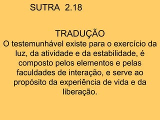 SUTRA 2.18
TRADUÇÃO
O testemunhável existe para o exercício da
luz, da atividade e da estabilidade, é
composto pelos elementos e pelas
faculdades de interação, e serve ao
propósito da experiência de vida e da
liberação.
 