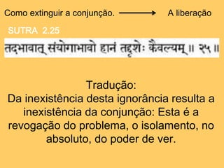 Como extinguir a conjunção.
Tradução:
Da inexistência desta ignorância resulta a
inexistência da conjunção: Esta é a
revogação do problema, o isolamento, no
absoluto, do poder de ver.
A liberação
SUTRA 2.25
 