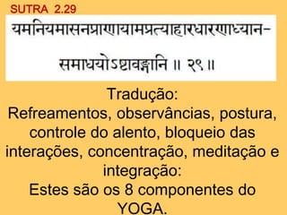 SUTRA 2.29
Tradução:
Refreamentos, observâncias, postura,
controle do alento, bloqueio das
interações, concentração, meditação e
integração:
Estes são os 8 componentes do
YOGA.
 