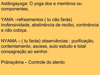 Astāngayoga: O yoga dos e membros ou
componentes.
YAMA –refreamentos ( tu não farás)
inofensividade, abstinência de recibo, continência
e não cobiça.
NYAMA – ( tu farás) observâncias : purificação,
contentamento, ascese, auto estudo e total
consagração ao senhor.
Prānayāma – Controle do alento
 