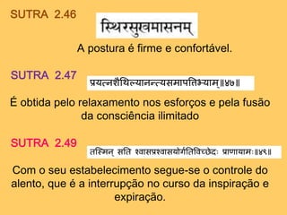 SUTRA 2.46
A postura é firme e confortável.
SUTRA 2.47
प्रयत्नशैथिल्यानन्तत्यसमापत्तिभ्ययाम ॥ ४७
É obtida pelo relaxamento nos esforços e pela fusão
da consciência ilimitado
SUTRA 2.49
तस्ममन॥ सतत श्वासप्रश्वासयोर्गततत्तवच्छेदः प्रााायामः ४९
Com o seu estabelecimento segue-se o controle do
alento, que é a interrupção no curso da inspiração e
expiração.
 