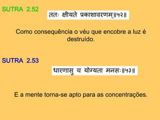 SUTRA 2.52
Como consequência o véu que encobre a luz é
destruído.
ततः क्षीयते प्रकाशावराम॥ ५२
SUTRA 2.53
E a mente torna-se apto para as concentrações.
धाराासु च योग्यता मनसः ५३
 