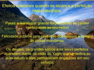Efeitos colaterais quando se alcança a perfeição
nesta disciplina.
Passa a manifestar grande força e poder de caráter
contagiando ao seu redor;
Felicidade sublime pela cessação dos desejos e apegos
às coisas mundanas;
Os deuses, os grandes sábios e os seres perfeitos
aparecem diante da visão do Yogin que se dedica ao
auto-estudo e eles permanecem engajados em seu
esforço;
 