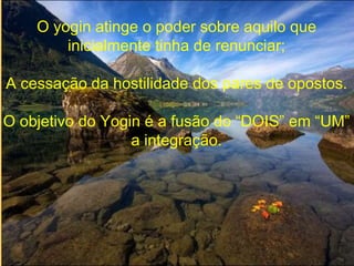 O yogin atinge o poder sobre aquilo que
inicialmente tinha de renunciar;
A cessação da hostilidade dos pares de opostos.
O objetivo do Yogin é a fusão do “DOIS” em “UM”
a integração.
 