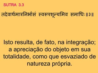 Isto resulta, de fato, na integração;
a apreciação do objeto em sua
totalidade, como que esvaziado de
natureza própria.
SUTRA 3.3
तदेवािगमात्रतनर्ागसं मवरूपशून्तयममव समाथधः ३
 