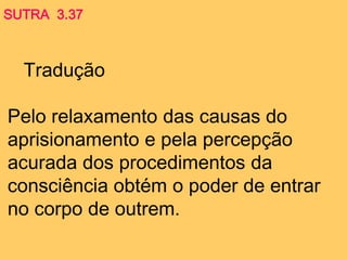 Tradução
Pelo relaxamento das causas do
aprisionamento e pela percepção
acurada dos procedimentos da
consciência obtém o poder de entrar
no corpo de outrem.
SUTRA 3.37
 