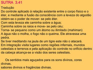 Tradução
Do controle aplicado à relação existente entre o corpo físico e o
éter, e mediante a fusão da consciência com a leveza do algodão
obtém-se o poder de mover- se pelo éter.
Com esta leveza ele caminha sobre a água;
Caminha sobre os raios e move- se pelo céu;
Torna- se pequeno como um átomo ou ilimitado (mahiman)
A água não o molha, o fogo não o queima. Ele atravessa uma
pedra.
Se tiver meditando na jaula de um tigre este não o atacará.
Em integração visita lugares como regiões infernais, mundos
celestiais e terrenos e pela aplicação do controle no orifício dentro
da cabeça alcança-se a visão dos seres celestiais.
Os sentidos mais aguçados para os sons divinos, cores
divinas,
sabores divinos e fragâncias divinas.
SUTRA 3.41
 