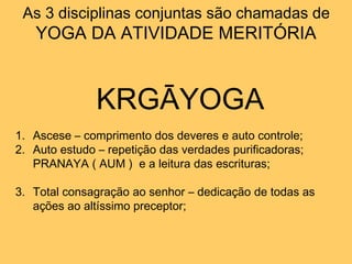 As 3 disciplinas conjuntas são chamadas de
YOGA DA ATIVIDADE MERITÓRIA
KRGĀYOGA
1. Ascese – comprimento dos deveres e auto controle;
2. Auto estudo – repetição das verdades purificadoras;
PRANAYA ( AUM ) e a leitura das escrituras;
3. Total consagração ao senhor – dedicação de todas as
ações ao altíssimo preceptor;
 