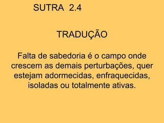SUTRA 2.4
TRADUÇÃO
Falta de sabedoria é o campo onde
crescem as demais perturbações, quer
estejam adormecidas, enfraquecidas,
isoladas ou totalmente ativas.
 