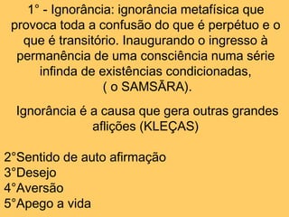 1° - Ignorância: ignorância metafísica que
provoca toda a confusão do que é perpétuo e o
que é transitório. Inaugurando o ingresso à
permanência de uma consciência numa série
infinda de existências condicionadas,
( o SAMSĀRA).
Ignorância é a causa que gera outras grandes
aflições (KLEÇAS)
2°Sentido de auto afirmação
3°Desejo
4°Aversão
5°Apego a vida
 
